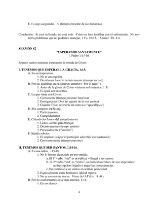 E. Es algo asegurado, 1:9 (tiempo presente de uso futurista).


Conclusión: Si está sufriendo, no está solo. Cristo es bien familiar con el sufrimiento. No nos
      envía problemas que no podemos manejar, 1 Co. 10:13. ¡Animo! Fil. 4:4.


SERMÓN #2
                               “ESPERANDO SANTAMENTE”
                                     1 Pedro 1:13-16

Seamos santos mientras esperamos la venida de Cristo.

I. TENEMOS QUE ESPERAR LA GRACIA, 1:13.
      A. Es un imperativo.
              1. No es una opción.
              2. Decidamos hacerlo decisivamente (tiempo aoristo).
      B. Por las doctrinas en el contexto anterior (“Por lo tanto”).
              1. Antes de la gloria de Cristo vinieron sufrimientos, 1:11.
              2. Es igual con nosotros.
      C. La que viene con Cristo.
              1. Ciertamente (tiempo presente futurista)
              2. Entregada por Dios (el agente de la voz pasiva)
              3. Cuando Cristo se revela tal como es (“apocalípsis”)
      D. Por completo (τελειως)
              1. Perfectamente
              2. Cumplidamente
      E. Ciñendo los lomos del entendimiento.
              1. Listos, alertas para trabajar
              2. Decisivamente (tiempo aoristo)
              3. Personalmente (“vuestro”)
      F. Siendo sobrios.
              1. Es imperativo (por el participio adverbial circunstancial)
              2. Constantemente (tiempo presente)

II. TENEMOS QUE SER SANTOS, 1:14-16.
       A. Es una orden, 1:15-16.
              1. No lo hemos alcanzado en ese sentido.
                     a. El 1º verbo “sed” es γενηθητε = llegad a ser santos.
                      b. El 2º verbo “sed” es “seréis”, un indicativo futuro de uso imperativo:
                            no hay opción: hágalo o pagar las consecuencias.
                      c. En contraste a ser santos en sentido posicional.
              2. Especialmente entre hermanos (plural αγιοι).
              3. No es una norma nueva. Viene del AT (Lv. 11:44).
       B. Por no conformarnos a la vida anterior, 1:14.
              1. En sus deseos

                                                4
 