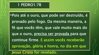 1 PEDRO1:7B
•Pois até o ouro, que pode ser destruído, é
provado pelo fogo. Da mesma maneira, a
fé que vocês têm, que vale muito mais do
que o ouro, precisa ser provada para que
continue firme. E assim vocês receberão
aprovação, glória e honra, no dia em que
Jesus Cristo for revelado.
 
