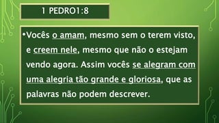 1 PEDRO1:8
•Vocês o amam, mesmo sem o terem visto,
e creem nele, mesmo que não o estejam
vendo agora. Assim vocês se alegram com
uma alegria tão grande e gloriosa, que as
palavras não podem descrever.
 