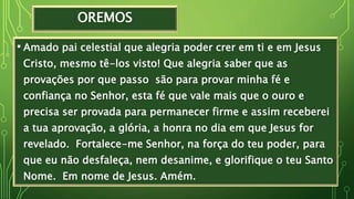 OREMOS
• Amado pai celestial que alegria poder crer em ti e em Jesus
Cristo, mesmo tê-los visto! Que alegria saber que as
provações por que passo são para provar minha fé e
confiança no Senhor, esta fé que vale mais que o ouro e
precisa ser provada para permanecer firme e assim receberei
a tua aprovação, a glória, a honra no dia em que Jesus for
revelado. Fortalece-me Senhor, na força do teu poder, para
que eu não desfaleça, nem desanime, e glorifique o teu Santo
Nome. Em nome de Jesus. Amém.
 