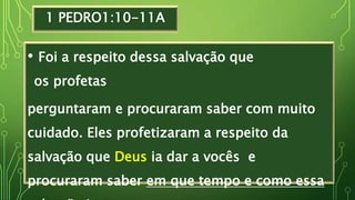1 PEDRO1:10-11A
• Foi a respeito dessa salvação que
os profetas
perguntaram e procuraram saber com muito
cuidado. Eles profetizaram a respeito da
salvação que Deus ia dar a vocês e
procuraram saber em que tempo e como essa
 