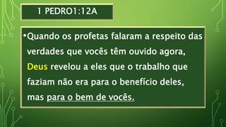 1 PEDRO1:12A
•Quando os profetas falaram a respeito das
verdades que vocês têm ouvido agora,
Deus revelou a eles que o trabalho que
faziam não era para o benefício deles,
mas para o bem de vocês.
 