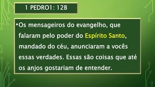1 PEDRO1: 12B
•Os mensageiros do evangelho, que
falaram pelo poder do Espírito Santo,
mandado do céu, anunciaram a vocês
essas verdades. Essas são coisas que até
os anjos gostariam de entender.
 