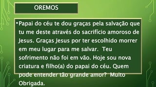 OREMOS
•Papai do céu te dou graças pela salvação que
tu me deste através do sacrifício amoroso de
Jesus. Graças Jesus por ter escolhido morrer
em meu lugar para me salvar. Teu
sofrimento não foi em vão. Hoje sou nova
criatura e filho(a) do papai do céu. Quem
pode entender tão grande amor? Muito
Obrigada.
 