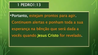 1 PEDRO1:13
•Portanto, estejam prontos para agir.
Continuem alertas e ponham toda a sua
esperança na bênção que será dada a
vocês quando Jesus Cristo for revelado.
 