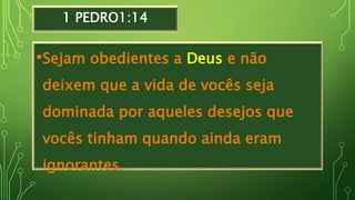 1 PEDRO1:14
•Sejam obedientes a Deus e não
deixem que a vida de vocês seja
dominada por aqueles desejos que
vocês tinham quando ainda eram
ignorantes.
 