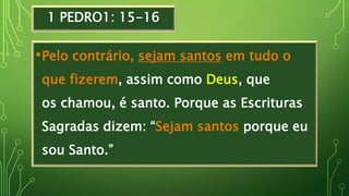 1 PEDRO1: 15-16
•Pelo contrário, sejam santos em tudo o
que fizerem, assim como Deus, que
os chamou, é santo. Porque as Escrituras
Sagradas dizem: “Sejam santos porque eu
sou Santo.”
 