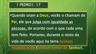 1 PEDRO1: 17
•Quando oram a Deus, vocês o chamam de
Pai, ele que julga com igualdade as
pessoas, de acordo com o que cada uma
tem feito. Portanto, durante o resto da
vida de vocês aqui na terra tenham
respeito a ele (tenham temor do Senhor).
 
