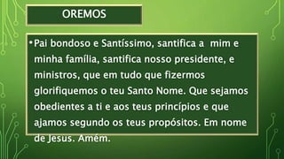 OREMOS
•Pai bondoso e Santíssimo, santifica a mim e
minha família, santifica nosso presidente, e
ministros, que em tudo que fizermos
glorifiquemos o teu Santo Nome. Que sejamos
obedientes a ti e aos teus princípios e que
ajamos segundo os teus propósitos. Em nome
de Jesus. Amém.
 
