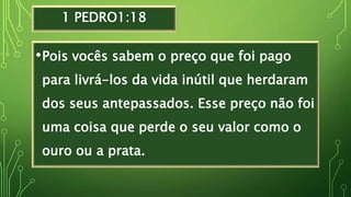 1 PEDRO1:18
•Pois vocês sabem o preço que foi pago
para livrá-los da vida inútil que herdaram
dos seus antepassados. Esse preço não foi
uma coisa que perde o seu valor como o
ouro ou a prata.
 