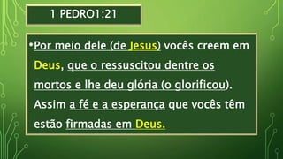 1 PEDRO1:21
•Por meio dele (de Jesus) vocês creem em
Deus, que o ressuscitou dentre os
mortos e lhe deu glória (o glorificou).
Assim a fé e a esperança que vocês têm
estão firmadas em Deus.
 