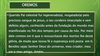 OREMOS
• Querido Pai celestial fui regenerado(a), resgatado(a) pelo
precioso sangue de Jesus, o teu cordeiro imaculado e sem
defeito algum, conhecido antes da fundação do mundo mas
manifestado no fim dos tempos por causa de nós. Por meio
dele cremos em ti que o ressuscitaste dos mortos lhe deste
glória, de modo que nossa fé e esperança está posta em ti.
Bendito sejas Senhor Deus do universo, meu criador, meu
pai e meu amigo. Amém.
 