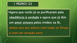 1 PEDRO1:22
•Agora que vocês já se purificaram pela
obediência à verdade e agora que já têm
um amor sincero pelos irmãos na fé,
amem uns aos outros com todas as forças
e com um coração puro.
 