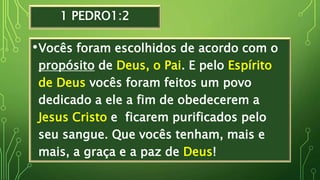 1 PEDRO1:2
•Vocês foram escolhidos de acordo com o
propósito de Deus, o Pai. E pelo Espírito
de Deus vocês foram feitos um povo
dedicado a ele a fim de obedecerem a
Jesus Cristo e ficarem purificados pelo
seu sangue. Que vocês tenham, mais e
mais, a graça e a paz de Deus!
 