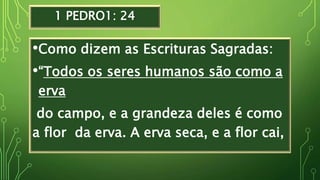 1 PEDRO1: 24
•Como dizem as Escrituras Sagradas:
•“Todos os seres humanos são como a
erva
do campo, e a grandeza deles é como
a flor da erva. A erva seca, e a flor cai,
 