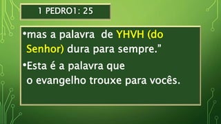 1 PEDRO1: 25
•mas a palavra de YHVH (do
Senhor) dura para sempre.”
•Esta é a palavra que
o evangelho trouxe para vocês.
 
