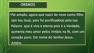 OREMOS
•Pai amado, agora que nasci de novo como filho
(a)n teu (tua), pois fui purificado(a) pela tua
Palavra que é viva e eterna pois é a Verdade,
aumenta meu amor pelos irmãos na fé, com um
coração puro. Em nome do Senhor Jesus.
Amém.
 
