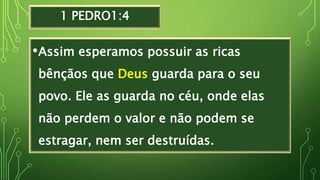 1 PEDRO1:4
•Assim esperamos possuir as ricas
bênçãos que Deus guarda para o seu
povo. Ele as guarda no céu, onde elas
não perdem o valor e não podem se
estragar, nem ser destruídas.
 