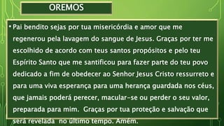 OREMOS
• Pai bendito sejas por tua misericórdia e amor que me
regenerou pela lavagem do sangue de Jesus. Graças por ter me
escolhido de acordo com teus santos propósitos e pelo teu
Espírito Santo que me santificou para fazer parte do teu povo
dedicado a fim de obedecer ao Senhor Jesus Cristo ressurreto e
para uma viva esperança para uma herança guardada nos céus,
que jamais poderá perecer, macular-se ou perder o seu valor,
preparada para mim. Graças por tua proteção e salvação que
será revelada no último tempo. Amém.
 
