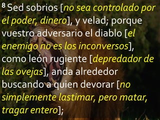 8 Sed sobrios [no sea controlado por
el poder, dinero], y velad; porque
vuestro adversario el diablo [el
enemigo no es los inconversos],
como león rugiente [depredador de
las ovejas], anda alrededor
buscando a quien devorar [no
simplemente lastimar, pero matar,
tragar entero];
 