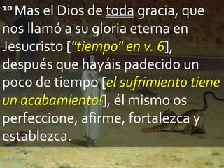 10 Mas el Dios de toda gracia, que
nos llamó a su gloria eterna en
Jesucristo ["tiempo" en v. 6],
después que hayáis padecido un
poco de tiempo [el sufrimiento tiene
un acabamiento!], él mismo os
perfeccione, afirme, fortalezca y
establezca.
 
