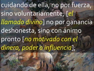 cuidando de ella, no por fuerza,
sino voluntariamente; [el
llamado divino] no por ganancia
deshonesta, sino con ánimo
pronto [no motivado con el
dinero, poder o influencia];
 