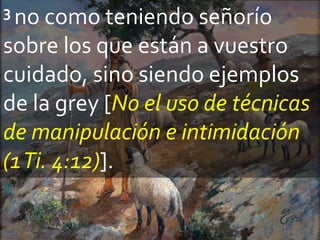 3 no como teniendo señorío
sobre los que están a vuestro
cuidado, sino siendo ejemplos
de la grey [No el uso de técnicas
de manipulación e intimidación
(1Ti. 4:12)].
 