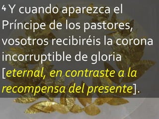 4 Y cuando aparezca el
Príncipe de los pastores,
vosotros recibiréis la corona
incorruptible de gloria
[eternal, en contraste a la
recompensa del presente].
 