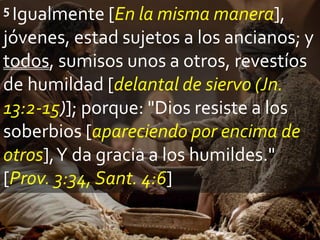 5 Igualmente [En la misma manera],
jóvenes, estad sujetos a los ancianos; y
todos, sumisos unos a otros, revestíos
de humildad [delantal de siervo (Jn.
13:2-15)]; porque: "Dios resiste a los
soberbios [apareciendo por encima de
otros],Y da gracia a los humildes."
[Prov. 3:34, Sant. 4:6]
 