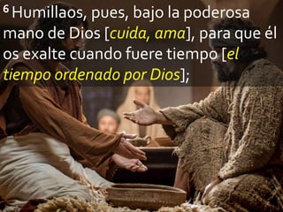 6 Humillaos, pues, bajo la poderosa
mano de Dios [cuida, ama], para que él
os exalte cuando fuere tiempo [el
tiempo ordenado por Dios];
 