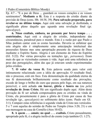 1 Pedro (Comentário Bíblico Moody) 10 
Fp. 4:7 - "E a paz de Deus ... guardará os vossos corações e os vossos 
sentimentos". Mediante a fé. Esta é a resposta do cristão diante da 
provisão de Deus (cons. Hb. 10:38, 39). Para salvação preparada, para 
revelar-se no último tempo. Aqui está uma salvação já desfrutada, o 
significado pleno daquilo que aguarda uma revelação final (gr. 
apocalypse). 
6. Nisso exultais, embora, no presente por breve tempo . . . 
contristados. Aqui está a alegria do cristão, independente das 
circunstâncias, paradoxal para o mundo. Esta é a razão por que Paulo e 
Silas podiam cantar com as costas laceradas. Deveria se enfatizar que 
esta alegria não é simplesmente uma antecipação intelectual das 
possessões futuras mas uma apropriação presente da riqueza de Deus 
mediante o Espírito Santo. Alegria é um elemento do fruto do Espírito 
(Gl. 5:22). Por várias provações ou tentações (gr., peirasmos). Eram 
mais do que as vicissitudes comuns à vida. Aqui está uma referência ao 
peso das perseguições, além das que já estavam sendo experimentadas 
pelos cristãos. 
7. O valor da vossa fé. Esta palavra usada para valor está 
intimamente relacionada com a idéia de aprovação. O resultado final, 
não o processo, está em foco. Esta demonstração da qualidade eterna da 
sua fé demonstrada brilhantemente como resultado das provações, 
excede de longe o brilho do ouro que passou pelo fogo, em sua natureza 
perecível, e será achada em louvor, glória e honra na (ou pela) 
revelação de Jesus Cristo. Há um significado duplo aqui. Além desta 
provação da fé ser achada compensadora para os cristãos na vinda de 
Cristo, ela presentemente é para a glória de Cristo por causa de Sua 
revelação (gr., apocalypsis) no sofrimento deles (cons. Paulo em Gl. 
3:1). Compare estas referências à segunda vinda de Cristo nos versículos 
5 e 7 com aquelas do sermão de Pedro no Templo (Atos 3:20, 21) e em 
sua mensagem na casa de Cornélio (Atos 10:42). 
8. A quem . . . amais; no qual . . . exultais. Cristo pessoalmente, 
apropriado pela fé, é a alegria inefável do crente (veja também Cl. 1:27). 
 