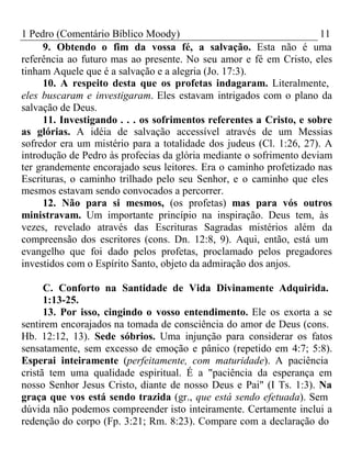 1 Pedro (Comentário Bíblico Moody) 11 
9. Obtendo o fim da vossa fé, a salvação. Esta não é uma 
referência ao futuro mas ao presente. No seu amor e fé em Cristo, eles 
tinham Aquele que é a salvação e a alegria (Jo. 17:3). 
10. A respeito desta que os profetas indagaram. Literalmente, 
eles buscaram e investigaram. Eles estavam intrigados com o plano da 
salvação de Deus. 
11. Investigando . . . os sofrimentos referentes a Cristo, e sobre 
as glórias. A idéia de salvação accessível através de um Messias 
sofredor era um mistério para a totalidade dos judeus (Cl. 1:26, 27). A 
introdução de Pedro às profecias da glória mediante o sofrimento deviam 
ter grandemente encorajado seus leitores. Era o caminho profetizado nas 
Escrituras, o caminho trilhado pelo seu Senhor, e o caminho que eles 
mesmos estavam sendo convocados a percorrer. 
12. Não para si mesmos, (os profetas) mas para vós outros 
ministravam. Um importante princípio na inspiração. Deus tem, às 
vezes, revelado através das Escrituras Sagradas mistérios além da 
compreensão dos escritores (cons. Dn. 12:8, 9). Aqui, então, está um 
evangelho que foi dado pelos profetas, proclamado pelos pregadores 
investidos com o Espírito Santo, objeto da admiração dos anjos. 
C. Conforto na Santidade de Vida Divinamente Adquirida. 
1:13-25. 
13. Por isso, cingindo o vosso entendimento. Ele os exorta a se 
sentirem encorajados na tomada de consciência do amor de Deus (cons. 
Hb. 12:12, 13). Sede sóbrios. Uma injunção para considerar os fatos 
sensatamente, sem excesso de emoção e pânico (repetido em 4:7; 5:8). 
Esperai inteiramente (perfeitamente, com maturidade). A paciência 
cristã tem uma qualidade espiritual. É a "paciência da esperança em 
nosso Senhor Jesus Cristo, diante de nosso Deus e Pai" (I Ts. 1:3). Na 
graça que vos está sendo trazida (gr., que está sendo efetuada). Sem 
dúvida não podemos compreender isto inteiramente. Certamente inclui a 
redenção do corpo (Fp. 3:21; Rm. 8:23). Compare com a declaração do 
 