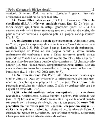 1 Pedro (Comentário Bíblico Moody) 12 
versículo 5 acima. Pode ser uma referência à graça. ministrada 
divinamente aos mártires na hora da morte. 
14. Como filhos obedientes (E.R.C.). Literalmente, filhos da 
obediência (E.R.A.). Não vos amoldeis (cons. Rm. 12: 2) "com os 
fortes desejos que tínheis na antiga ignorância" (cons. Ef. 2:3). Os 
desejos da vida cristã foram mudados; mas se o cristão não vigiar, ele 
pode ainda ser "atraído e engodado pela sua própria concupiscência" 
(Tg. 1:14). 
15, 16. Segundo é santo aquele que vos chamou. A iminente volta 
de Cristo, a preciosa esperança do crente, também é um forte incentivo à 
santidade (I Jo. 3:3). Pois Cristo é santo. Lembre-se da embaraçosa 
conscientização de Pedro de seu próprio pecado e atraso quando 
subitamente foi confrontado com o Cristo ressurreto quando estava 
pescando no Mar da Galiléia uma certa manhã (Jo. 21:7). Isto faz pensar 
em uma situação semelhante quando pela vez primeira foi chamado pelo 
Senhor (Lc. 5:8). Procedimento, comportamento. Sede santos. Este era 
um mandamento muito bem conhecido de todos quantos conheciam o 
Pentateuco (Lv. 11: 44; 19:2; 20:7; cons. 5:48). 
17. Se invocais como Pai. Pedro está falando com pessoas que 
oram e clamam a Deus por livramento da injusta perseguição, mas que 
deveriam perceber que o próprio Deus é um juiz. Com temor. Esta 
percepção produzirá um cuidado santo. O sábio se conhece pelo que é e 
a quem ele teme (Mt. 10:28). 
18,19. Não foi mediante coisas corruptíveis . . . que fostes 
resgatados. Aquelas eram pessoas simples e pobres. Pela segunda vez 
(cons. v. 7) Pedro se refere desdenhosamente à riqueza temporal quando 
comparada com a herança da salvação que não tem preço. Do vosso fútil 
procedimento que vossos pais vos legaram. Pelo precioso sangue . . . 
de Cristo. A palavra precioso (gr., timios) é peculiaridade de Pedro. A 
ausência de pecado no Cordeiro, ou Seu sofrimento vicário, forneceram 
a base para uma nova e celestial escala de valores. 
 