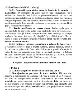 1 Pedro (Comentário Bíblico Moody) 13 
20,21. Conhecido, com efeito, antes da fundação do mundo . . . 
manifestado. O sofrimento de Cristo não foi uma emergência. Foi o 
melhor dos planos de Deus à vista do pecado do homem. Isto seria um 
pensamento confortador para os Santos que estavam, agora eles mesmos, 
sob grande pressão. De vós. Melhor, através de vós. Cristo realmente foi 
manifesto através deles quando confiaram e esperaram no mesmo Deus 
que O ressuscitou dos mortos. 
22. Tendo purificado as vossas almas. Pedro apela para a 
autenticidade da conversão deles, uma realidade bem percebida pelos 
seus leitores. Eles já tinham sido purificados. Essa mudança de coração 
produzira "o amor fraternal, não fingido" (gr., philadelphia). Ele os 
exorta a seguir e praticar o mesmo princípio: amai-vos de coração uns 
aos outros ardentemente. 
23-25. Fostes regenerados ... mediante a palavra de Deus. Como 
a regeneração parece frágil à mente humana, quando repousa, como o 
faz, apenas na palavra de Deus. Mas Pedro cita a grande afirmação de 
Isaías de que esta aparentemente frágil e invisível entidade – a Palavra 
de Deus - sobreviverá a todos os fenômenos naturais (Is. 40: 6-8). E esta 
é a palavra que dá significado à fé deles e a eles próprios. 
II. A Réplica Disciplinada da Santidade Prática. 2:1 - 3:22. 
1 Pedro 2 
A. As Bases Negativa e Positiva da Santidade. 2:1-3. 
1. Despojando-vos, portanto, de toda maldade. Há uma fase 
negativa e purificadora na santidade (Ef. 4:22 e segs.; Cl. 3: 9 e segs.). 
Eis aqui os desagradáveis defeitos centralizados no amor próprio: 
maldade, ou, mais exatamente, espírito de maldade; dolo, que esconde o 
motivo indigno que procura alcançar; hipocrisias, que aparenta uma 
honestidade que não existe; maledicências, que prejudicam os outros 
para o seu próprio bem. 
 