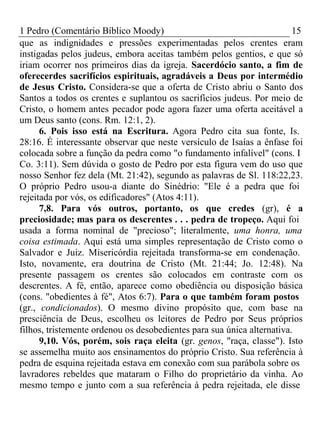 1 Pedro (Comentário Bíblico Moody) 15 
que as indignidades e pressões experimentadas pelos crentes eram 
instigadas pelos judeus, embora aceitas também pelos gentios, e que só 
iriam ocorrer nos primeiros dias da igreja. Sacerdócio santo, a fim de 
oferecerdes sacrifícios espirituais, agradáveis a Deus por intermédio 
de Jesus Cristo. Considera-se que a oferta de Cristo abriu o Santo dos 
Santos a todos os crentes e suplantou os sacrifícios judeus. Por meio de 
Cristo, o homem antes pecador pode agora fazer uma oferta aceitável a 
um Deus santo (cons. Rm. 12:1, 2). 
6. Pois isso está na Escritura. Agora Pedro cita sua fonte, Is. 
28:16. É interessante observar que neste versículo de Isaías a ênfase foi 
colocada sobre a função da pedra como "o fundamento infalível" (cons. I 
Co. 3:11). Sem dúvida o gosto de Pedro por esta figura vem do uso que 
nosso Senhor fez dela (Mt. 21:42), segundo as palavras de Sl. 118:22,23. 
O próprio Pedro usou-a diante do Sinédrio: "Ele é a pedra que foi 
rejeitada por vós, os edificadores" (Atos 4:11). 
7,8. Para vós outros, portanto, os que credes (gr), é a 
preciosidade; mas para os descrentes . . . pedra de tropeço. Aqui foi 
usada a forma nominal de "precioso"; literalmente, uma honra, uma 
coisa estimada. Aqui está uma simples representação de Cristo como o 
Salvador e Juiz. Misericórdia rejeitada transforma-se em condenação. 
Isto, novamente, era doutrina de Cristo (Mt. 21:44; Jo. 12:48). Na 
presente passagem os crentes são colocados em contraste com os 
descrentes. A fé, então, aparece como obediência ou disposição básica 
(cons. "obedientes à fé", Atos 6:7). Para o que também foram postos 
(gr., condicionados). O mesmo divino propósito que, com base na 
presciência de Deus, escolheu os leitores de Pedro por Seus próprios 
filhos, tristemente ordenou os desobedientes para sua única alternativa. 
9,10. Vós, porém, sois raça eleita (gr. genos, "raça, classe"). Isto 
se assemelha muito aos ensinamentos do próprio Cristo. Sua referência à 
pedra de esquina rejeitada estava em conexão com sua parábola sobre os 
lavradores rebeldes que mataram o Filho do proprietário da vinha. Ao 
mesmo tempo e junto com a sua referência à pedra rejeitada, ele disse 
 
