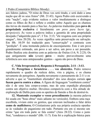 1 Pedro (Comentário Bíblico Moody) 16 
aos líderes judeus, "O reino de Deus vos será tirado, e será dado a uma 
nação que dê os seus frutos" (Mt. 21:43). Agora Pedro está escrevendo a 
esta "nação", cuja evidente realeza e valor imediatamente a distingue 
como os filhos do Rei e reflete o crédito sobre Aquele que os chamou 
das trevas do mundo para a Sua luz. As palavras traduzidas para povo de 
propriedade exclusiva é literalmente um povo para lucro (gr., 
peripoiesis). Às vezes a palavra indica a garantia de uma propriedade 
desejada ("adquirirão para si", I Tm. 3:13; "ele resgatou com seu próprio 
sangue", Atos 20:28). Às vezes significa unta preservação ou salvação. 
Em Hb. 10:39 foi traduzido para "conservação" e contrasta com 
"perdição". É uma tremenda palavra de encorajamento. Este é um povo 
grandemente estimado, um povo a ser salvo, um povo a ser possuído. 
Pedro finaliza esta doutrina com as palavras de Oséias (1:6, 9; 2:23). Os 
que antigamente não (eram) povo – muito provavelmente uma 
referência aos seus antepassados gentios – agora são povo de Deus. 
C. Vida Irrepreensível, Resposta à Perseguição. 2:11 - 3:13. 
11. Peregrinos e forasteiros . . . vos absterdes. Pedro remove 
rapidamente o quadro da realeza deles, vira a página, e os chama 
novamente de peregrinos. Apanha novamente o pensamento de 2:11 e os 
adverte a que se "mantenham afastados" dos seus desejos carnais que 
fazem guerra contra a alma. A figura de linguagem "combatem contra" 
não é de uma luta corpo-a-corpo, mas de uma expedição planejada 
contra um objetivo multar. Devemos compará-la com a fria atitude de 
exploração de Dalila para com os apetites de Sansão a fim de destruí-lo. 
12. Mantendo exemplar o vosso procedimento (a mesma palavra 
foi usada em "boas obras" mais adiante no versículo). Embora uma raça 
escolhida, viviam entre os gentios, que estavam inclinados a falar deles 
como de malfeitores. O Cristianismo pela sua própria essência opunha-se 
às vaidades do paganismo em tudo. Portanto era em si mesmo um 
crime "que em toda parte se fala contra" (Atos 28:22). Como o justo 
Noé, "condenava o mundo" (Hb. 11:7). Esta foi a explicação básica para 
 