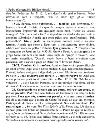1 Pedro (Comentário Bíblico Moody) 18 
desafiou Pedro em Jo. 21:15,16, um desafio do qual o honesto Pedro 
desviou-se com a resposta, "Eu te amo" (gr. philo, "amar 
humanamente"). 
18-20. Servos, sede submissos. . . também aos perversos. O 
homem cheio do Espírito é capaz de cumprir ordens irracionais, sim, 
inteiramente impossíveis em qualquer outra base. "Amar os vossos 
inimigos", "oferece a outra face" – só podem ser obedecidas mediante a 
completa submissão Àquele que orou pelos seus crucificadores, "Pai, 
perdoa-lhes". Isto é grato. A recompensa começa onde o racional 
termina. Aquele que serve a Deus sem o transcendente amor divino, 
edifica com madeira, palha e restolho. Que glória há. . . ? Compare com 
as perguntas de Jesus em Lc. 6:32-36. Grato a Deus. A palavra grato é o 
grego karis, que tem uma linda força dupla de "graça" e "favor". Pode 
ser assim entendido, "Quando vocês fazem o bem, e sofrem com 
paciência, isto alcança a graça de Deus" ou "o favor de Deus". 
21-23. Também Cristo sofreu. Aqui, é claro, está a personificação 
do amor divino. Aqui está o nosso modelo. O qual não cometeu pecado. 
Portanto todo o castigo e indignidade para com Ele foram sem motivos. 
Pois ele . . . não revidava com ultraje . . . mas entregava-se. Aqui está 
o cumprimento perfeito do princípio de Rm. 12:19, 20: "Minha é a 
vingança . . , diz o Senhor. Portanto, se o teu inimigo tiver fome, dá-lhe 
de comer". Eis aqui o amor perfeito para com Deus e o homem. 
24. Carregando ele mesmo em seu corpo, sobre o seu corpo, os 
nossos pecados. Pedro faz seus leitores de lembrarem que isto foi feito 
por eles. Para que nós, mortos aos pecados, vivamos para a justiça. 
Ele dá a entender que a morte de Cristo foi mais do que um exemplo. 
Participando da Sua cruz eles participarão de Sua vida triunfante. Por 
suas chagas . . . Selwyn (The First Epistle of St. Peter, pág. 95) chama a 
atenção para três linhas no pensamento de S. Pedro no que se refere à 
expiação: o cordeiro pascal "imaculado e incontaminado" (1:19), o servo 
sofredor de Is. 53, "pelas suas feridas fostes sarados", e o bode expiatório, 
"levando ele mesmo em seu corpo os nossos pecados sobre o madeiro". 
 