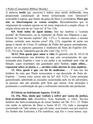 1 Pedro (Comentário Bíblico Moody) 20 
A palavra tendo (gr. aponemo’) indica uma tarefa deliberada, uma 
propositada canalização de honra (relacionada com "precioso") 
concedida à esposa, que diante da graça de Deus é co-herdeira. Para que 
não se interrompam as vossas orações. Ressentimentos que se 
originaram da conduta egoísta no lar toma impossível a oração eficaz. A 
oração eficaz tem de ser "sem ira" (I Tm. 2:8). 
8,9. Sede todos de igual ânimo. Isto faz lembrar o "comuta 
acordo" do Pentecostes, ou as injunções de Paulo aos filipenses a que 
fossem de "um mesmo espírito" (Fp. 1:27) e "o mesmo amor, o mesmo 
ânimo, sentindo uma mesma coisa" (Fp. 2:2), seguindo de perto seu 
apego à mente de Cristo. O catálogo de Pedro das graças conseqüentes 
parece ter os aspectos graciosos e modestos do fruto do Espírito (Gl. 
5:22, 23) ou da "sabedoria que do alto vem" (Tg. 3:17). 
10-12. Pois quem quer amar a vida. O apóstolo cita Sl. 34:12-16 
para consubstanciar sua doutrina de que este esvaziamento do ego 
orientado pelo Espírito e com o seu poder é na realidade uma vida de 
bênção, cujos resultados são guardados pelo Senhor, cujos olhos... 
repousam sobre os justos, e ... ouvidos estão abertos às suas súplicas. 
13. Ora, quem é que vos há de maltratar. . . ? Isto nos faz 
lembrar da nota que Paulo acrescentou a sua descrição do fruto do 
Espírito - "contra estas coisas não há lei" (Gl. 5:23). Como princípio 
generalizado, admitindo as exceções ocasionadas pela ira do adversário, 
as pessoas não são punidas pelo bem que fazem. Este princípio é 
justamente a confirmação de que o sofrimento imerecido não perdurará. 
D.Vitória no Sofrimento Injusto. 3:14-22. 
14, 15a. Mas, ainda que venhais a sofrer por causa da justiça, 
bem-aventurados sois (benditos). Esta beatitude, é claro, faz-nos 
lembrar das bem-aventuranças de nosso Senhor em Mt. 5:11, 12. Pedro 
cita então as palavras de Deus a Isaías (8:12, 13), toda a passagem 
consistindo em "não temais o que ele teme, nem tomeis isso por temível. 
Ao Senhor dos Exércitos, a Ele santificai; seja Ele o vosso temor, seja 
 