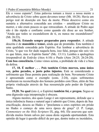 1 Pedro (Comentário Bíblico Moody) 21 
Ele o vosso espanto". Estas palavras tornam a trazer a nossa mente a 
advertência de Cristo sobre quem devemos temer (Mt. 10:28). Havia um 
perigo real de deserção em face da morte. Plínio descreve como era 
sumária a alternativa concedida aos cristãos – amaldiçoar Cristo ou 
morrer, e não eram poucos os que retrocediam. A atitude de Pedro aqui 
não é tão rápida e confiante como quando ele disse ao seu Senhor, 
"Ainda que todos se escandalizem de ti, eu nunca me escandalizarei" 
(Mt. 26:33). 
15b,16. Estando sempre preparados para responder. A atitude 
descrita é de mansidão e temor, ainda que de prontidão. Esta também é 
uma qualidade concedida pelo Espírito. Faz lembrar a advertência de 
Cristo, "o que vos for dado naquela hora, isso falai, porque não sois vós 
os que falais, mas o Espírito Santo" (Mc. 13:11). Lembra a apologética 
irrespondível de Estêvão (Atos 6:10) e Paulo (Atos 24:25; 26:24-28). 
Com boa consciência. Como vimos acima, a probidade de vida é a base 
da defesa. 
17, 18. É melhor . . . Pois também Cristo morreu, uma única 
vez, pelos pecados, o justo pelos injustos. Está se considerando o 
sofrimento que Deus permite para realização do bem. Novamente Cristo 
é apresentado como o exemplo (cons. 2:24), cujos sofrimentos 
resultaram na reconciliação dos homens perdidos com Deus, além de Sua 
própria vindicação através de Sua ressurreição pelo poder do Espírito 
Santo. 
19,20. No qual (isto é, o Espírito) também foi, e pregou. Segue-se 
uma digressão cuja interpretação é obscura. 
Alguns mestres, dos quais Lange é um representante, defende que a 
única inferência franca e natural aqui é admitir que Cristo, depois de Sua 
crucificação, desceu ao Hades e "proclamou a estes espíritos em prisão 
no Hades o começo de uma nova época de graça" (J. P. Lange, 
Commentary on the Holy Scripture IX, pág. 64). Ele assevera que sem 
dúvida muitos foram salvos por causa desta segunda oportunidade. Esta 
opinião dá lugar à questão difícil de por que, dentre todos os incrédulos, 
 