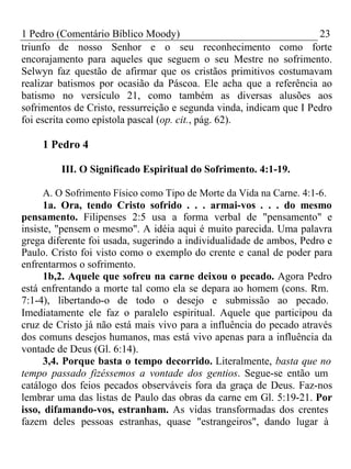 1 Pedro (Comentário Bíblico Moody) 23 
triunfo de nosso Senhor e o seu reconhecimento como forte 
encorajamento para aqueles que seguem o seu Mestre no sofrimento. 
Selwyn faz questão de afirmar que os cristãos primitivos costumavam 
realizar batismos por ocasião da Páscoa. Ele acha que a referência ao 
batismo no versículo 21, como também as diversas alusões aos 
sofrimentos de Cristo, ressurreição e segunda vinda, indicam que I Pedro 
foi escrita como epístola pascal (op. cit., pág. 62). 
1 Pedro 4 
III. O Significado Espiritual do Sofrimento. 4:1-19. 
A. O Sofrimento Físico como Tipo de Morte da Vida na Carne. 4:1-6. 
1a. Ora, tendo Cristo sofrido . . . armai-vos . . . do mesmo 
pensamento. Filipenses 2:5 usa a forma verbal de "pensamento" e 
insiste, "pensem o mesmo". A idéia aqui é muito parecida. Uma palavra 
grega diferente foi usada, sugerindo a individualidade de ambos, Pedro e 
Paulo. Cristo foi visto como o exemplo do crente e canal de poder para 
enfrentarmos o sofrimento. 
1b,2. Aquele que sofreu na carne deixou o pecado. Agora Pedro 
está enfrentando a morte tal como ela se depara ao homem (cons. Rm. 
7:1-4), libertando-o de todo o desejo e submissão ao pecado. 
Imediatamente ele faz o paralelo espiritual. Aquele que participou da 
cruz de Cristo já não está mais vivo para a influência do pecado através 
dos comuns desejos humanos, mas está vivo apenas para a influência da 
vontade de Deus (Gl. 6:14). 
3,4. Porque basta o tempo decorrido. Literalmente, basta que no 
tempo passado fizéssemos a vontade dos gentios. Segue-se então um 
catálogo dos feios pecados observáveis fora da graça de Deus. Faz-nos 
lembrar uma das listas de Paulo das obras da carne em Gl. 5:19-21. Por 
isso, difamando-vos, estranham. As vidas transformadas dos crentes 
fazem deles pessoas estranhas, quase "estrangeiros", dando lugar à 
 
