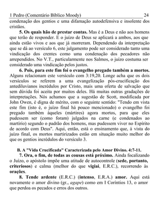 1 Pedro (Comentário Bíblico Moody) 24 
condenação dos gentios e uma difamação autodefensiva e insolente dos 
cristãos. 
5. Os quais hão de prestar contas. Mas é a Deus e não aos homens 
que terão de responder. E o juízo de Deus se aplicará a ambos, aos que 
ainda estão vivos e aos que já morreram. Dependendo da interpretação 
que se dá ao versículo 6, este julgamento pode ser considerado tanto uma 
vindicação dos crentes como uma condenação dos pecadores não 
arrependidos. No V.T., particularmente nos Salmos, o juízo costuma ser 
considerado uma vindicação pelos justos. 
6. Pois, para este fim foi o evangelho pregado também a mortos. 
Alguns relacionam este versículo com 3:19,20. Longe acha que os dois 
versículos se referem a uma evangelização pós-crucificação dos 
antediluvianos incrédulos por Cristo, mais uma oferta de salvação que 
sem dúvida foi aceita por muitos deles. Há muitas outras gradações de 
interpretações. Nós achamos que a sugestão de Scott, modificada por 
John Owen, é digna de mérito, com o seguinte sentido: "Tendo em vista 
este fim (isto é, o juízo final há pouco mencionado) o evangelho foi 
pregado também àqueles (mártires) agora mortos, para que eles 
pudessem ser (como foram) julgados na carne (e condenados ao 
martírio) segundo o padrão dos homens, mas pudessem viver no Espírito 
de acordo com Deus". Aqui, então, está o ensinamento que, à vista do 
juízo final, os mortos martirizados estão em situação muito melhor do 
que os gentios incrédulos do versículo 3. 
B. A "Vida Crucificada" Caracterizada pelo Amor Divino. 4:7-11. 
7. Ora, o fim, de todas as cousas está próximo. Ainda focalizando 
o Juízo, o apóstolo impõe uma atitude de autocontrole (sede, portanto, 
criteriosos) e calma (melhor do que vigiai, E.R.C.), recorrendo às 
orações. 
8. Tende ardente (E.R.C.) (intenso, E.R.A.) amor. Aqui está 
novamente o amor divino (gr., agape) como em I Coríntios 13, o amor 
que perdoa os pecados e erros dos outros. 
 