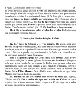 1 Pedro (Comentário Bíblico Moody) 28 
ao Deus de toda a graça que em Cristo vos chamou à sua eterna glória. 
Esta menção final da vocação de Deus faz-nos lembrar seu pensamento 
introdutório relativo à vocação dos leitores (1:2). Esta glória, novamente, 
deve ser depois de terdes sofrido por um pouco. Os verbos que vêm a 
seguir são futuros simples ... nos há de aperfeiçoar (ou fará que sejam 
aquilo que devem ser), firmar (a palavra que Cristo usou dirigindo-se a 
Pedro, "Confirma teus irmãos" (Lc. 22:32), fortificar e fundamentar. 
11. A Ele seja o domínio, pelos séculos dos séculos. Pedro termina 
sua mensagem com uma bênção. 
V. Saudações Finais e Bênção. 5:12-14. 
12. Por meio de Silvano . . . vos escrevo. Há quem ache que 
Silvano foi apenas o mensageiro, mas esta declaração parece ser bastante 
ampla para encaixar a probabilidade de que Silvano – geralmente aceito 
como o Silas da segunda viagem missionária de Paulo – serviu realmente 
de secretário quando I Pedro foi escrita. 
Esta é a genuína graça de Deus; nela estai firmes. Aqui Pedro 
transmite saudações da eleita (gênero feminino) em Babilônia. Há quem 
ache que sejam saudações da esposa de Pedro, uma pessoa nobre que 
acompanhou Pedro em suas viagens e que, segundo a tradição, sofreu o 
martírio antes do seu marido. Ela devia conhecer bem os leitores de 
Pedro. Meu Filho Marcos. Sem dúvida uma indicação de que João 
Marcos estava com Pedro na ocasião. 
14. Saudai-vos uns aos outros com ósculo de amor (gr., agape, 
"divino amor"). Paz a todos vós que vos achais em Cristo. A carta 
termina com a tônica do amor divino e a paz em Cristo, superior a todas 
as forças oponentes e considerações. 

