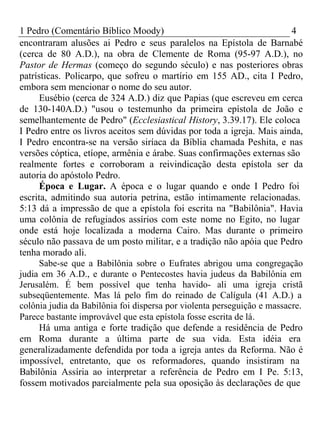 1 Pedro (Comentário Bíblico Moody) 4 
encontraram alusões ai Pedro e seus paralelos na Epístola de Barnabé 
(cerca de 80 A.D.), na obra de Clemente de Roma (95-97 A.D.), no 
Pastor de Hermas (começo do segundo século) e nas posteriores obras 
patrísticas. Policarpo, que sofreu o martírio em 155 AD., cita I Pedro, 
embora sem mencionar o nome do seu autor. 
Eusébio (cerca de 324 A.D.) diz que Papias (que escreveu em cerca 
de 130-140A.D.) "usou o testemunho da primeira epístola de João e 
semelhantemente de Pedro" (Ecclesiastical History, 3.39.17). Ele coloca 
I Pedro entre os livros aceitos sem dúvidas por toda a igreja. Mais ainda, 
I Pedro encontra-se na versão siríaca da Bíblia chamada Peshita, e nas 
versões cóptica, etíope, armênia e árabe. Suas confirmações externas são 
realmente fortes e corroboram a reivindicação desta epístola ser da 
autoria do apóstolo Pedro. 
Época e Lugar. A época e o lugar quando e onde I Pedro foi 
escrita, admitindo sua autoria petrina, estão intimamente relacionadas. 
5:13 dá a impressão de que a epístola foi escrita na "Babilônia". Havia 
uma colônia de refugiados assírios com este nome no Egito, no lugar 
onde está hoje localizada a moderna Cairo. Mas durante o primeiro 
século não passava de um posto militar, e a tradição não apóia que Pedro 
tenha morado ali. 
Sabe-se que a Babilônia sobre o Eufrates abrigou uma congregação 
judia em 36 A.D., e durante o Pentecostes havia judeus da Babilônia em 
Jerusalém. É bem possível que tenha havido- ali uma igreja cristã 
subseqüentemente. Mas lá pelo fim do reinado de Calígula (41 A.D.) a 
colônia judia da Babilônia foi dispersa por violenta perseguição e massacre. 
Parece bastante improvável que esta epístola fosse escrita de lá. 
Há uma antiga e forte tradição que defende a residência de Pedro 
em Roma durante a última parte de sua vida. Esta idéia era 
generalizadamente defendida por toda a igreja antes da Reforma. Não é 
impossível, entretanto, que os reformadores, quando insistiram na 
Babilônia Assíria ao interpretar a referência de Pedro em I Pe. 5:13, 
fossem motivados parcialmente pela sua oposição às declarações de que 
 