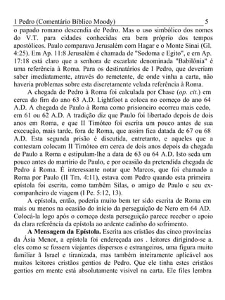 1 Pedro (Comentário Bíblico Moody) 5 
o papado romano descendia de Pedro. Mas o uso simbólico dos nomes 
do V.T. para cidades conhecidas era bem próprio dos tempos 
apostólicos. Paulo comparava Jerusalém com Hagar e o Monte Sinai (Gl. 
4:25). Em Ap. 11:8 Jerusalém é chamada de "Sodoma e Egito", e em Ap. 
17:18 está claro que a senhora de escarlate denominada "Babilônia" é 
uma referência à Roma. Para os destinatários de I Pedro, que deveriam 
saber imediatamente, através do remetente, de onde vinha a carta, não 
haveria problemas sobre esta discretamente velada referência à Roma. 
A chegada de Pedro à Roma foi calculada por Chase (op. cit.) em 
cerca do fim do ano 63 A.D. Lightfoot a coloca no começo do ano 64 
A.D. A chegada de Paulo à Roma como prisioneiro ocorreu mais cedo, 
em 61 ou 62 A.D. A tradição diz que Paulo foi libertado depois de dois 
anos em Roma, e que II Timóteo foi escrita um pouco antes de sua 
execução, mais tarde, fora de Roma, que assim fica datada de 67 ou 68 
A.D. Esta segunda prisão é discutida, entretanto, e aqueles que a 
contestam colocam II Timóteo em cerca de dois anos depois da chegada 
de Paulo a Roma e estipulam-lhe a data de 63 ou 64 A.D. Isto seda um 
pouco antes do martírio de Paulo, e por ocasião da pretendida chegada de 
Pedro á Roma. É interessante notar que Marcos, que foi chamado a 
Roma por Paulo (II Tm. 4:11), estava com Pedro quando esta primeira 
epístola foi escrita, como também Silas, o amigo de Paulo e seu ex-companheiro 
de viagem (I Pe. 5:12, 13). 
A epístola, então, poderia muito bem ter sido escrita de Roma em 
mais ou menos na ocasião do início da perseguição de Nero em 64 AD. 
Colocá-la logo após o começo desta perseguição parece receber o apoio 
da clara referência da epístola ao ardente cadinho do sofrimento. 
A Mensagem da Epístola. Escrita aos cristãos das cinco províncias 
da Ásia Menor, a epístola foi endereçada aos . leitores dirigindo-se a. 
eles como se fossem viajantes dispersos e estrangeiros, uma figura muito 
familiar ã Israel e tiranizada, mas também inteiramente aplicável aos 
muitos leitores cristãos gentios de Pedro. Que ele tinha estes cristãos 
gentios em mente está absolutamente visível na carta. Ele files lembra 
 