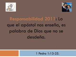Responsabilidad 2011: Lo
que el apóstol nos enseña, es
 palabra de Dios que no se
         desdeña.
                            .



              1 Pedro 1:13-25.
 