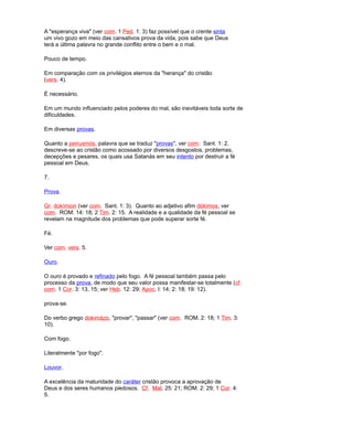 A "esperança viva" (ver com. 1 Ped. 1: 3) faz possível que o crente sinta
um vivo gozo em meio das cansativos prova da vida, pois sabe que Deus
terá a última palavra no grande conflito entre o bem e o mal.
Pouco de tempo.
Em comparação com os privilégios eternos da "herança" do cristão
(vers. 4).
É necessário.
Em um mundo influenciado pelos poderes do mal, são inevitáveis toda sorte de
dificuldades.
Em diversas provas.
Quanto a peirusmós, palavra que se traduz "provas", ver com. Sant. 1: 2.
descreve-se ao cristão como acossado por diversos desgostos, problemas,
decepções e pesares, os quais usa Satanás em seu intento por destruir a fé
pessoal em Deus.
7.
Prova.
Gr. dokímion (ver com. Sant. 1: 3). Quanto ao adjetivo afim dókimos, ver
com. ROM. 14: 18; 2 Tim. 2: 15. A realidade e a qualidade da fé pessoal se
revelam na magnitude dos problemas que pode superar sorte fé.
Fé.
Ver com. vers. 5.
Ouro.
O ouro é provado e refinado pelo fogo. A fé pessoal também passa pelo
processo da prova, de modo que seu valor possa manifestar-se totalmente (cf.
com. 1 Cor. 3: 13, 15; ver Heb. 12: 29; Apoc. l: 14; 2: 18; 19: 12).
prova-se.
Do verbo grego dokimázo, "provar", "passar" (ver com. ROM. 2: 18; 1 Tim. 3:
10).
Com fogo.
Literalmente "por fogo".
Louvor.
A excelência da maturidade do caráter cristão provoca a aprovação de
Deus e dos seres humanos piedosos. Cf. Mat. 25: 21; ROM. 2: 29; 1 Cor. 4:
5.
 