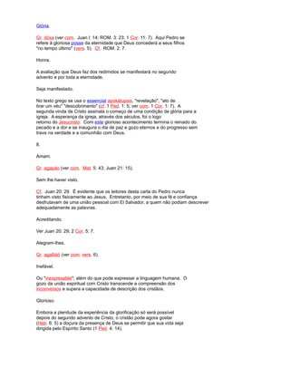 Glória.
Gr. dóxa (ver com. Juan l: 14; ROM. 3: 23; 1 Cor. 11: 7). Aqui Pedro se
refere à gloriosa posse da eternidade que Deus concederá a seus filhos
"no tempo último" (vers. 5). Cf. ROM. 2: 7.
Honra.
A avaliação que Deus faz dos redimidos se manifestará no segundo
advento e por toda a eternidade.
Seja manifestado.
No texto grego se usa o essencial apokálupsis, "revelação", "ato de
tirar um véu" "descobrimento" (cf. 1 Ped. 1: 5; ver com. 1 Cor. 1: 7). A
segunda vinda de Cristo assinala o começo de uma condição de glória para a
igreja. A esperança da igreja, através dos séculos, foi o logo
retorno do Jesucristo. Com este glorioso acontecimento termina o reinado do
pecado e a dor e se inaugura o dia de paz e gozo eternos e do progresso sem
trava na verdade e a comunhão com Deus.
8.
Amam.
Gr. agapáo (ver com. Mat. 5: 43; Juan 21: 15).
Sem lhe haver visto.
Cf. Juan 20: 29. É evidente que os leitores desta carta do Pedro nunca
tinham visto fisicamente ao Jesus. Entretanto, por meio de sua fé e confiança
desfrutavam de uma união pessoal com El Salvador, a quem não podiam descrever
adequadamente as palavras.
Acreditando.
Ver Juan 20: 29; 2 Cor. 5: 7.
Alegram-lhes.
Gr. agalliáó (ver com. vers. 6).
Inefável.
Ou "inexpresable"; além do que pode expressar a linguagem humana. O
gozo da união espiritual com Cristo transcende a compreensão dos
inconversos e supera a capacidade de descrição dos cristãos.
Glorioso.
Embora a plenitude da experiência da glorificação só será possível
depois do segundo advento de Cristo, o cristão pode agora gostar
(Heb. 6: 5) a doçura da presença de Deus se permitir que sua vida seja
dirigida pelo Espírito Santo (1 Ped. 4: 14).
 