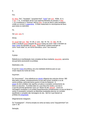 9.
Fim.
Gr. télos, "fim", "resultado", "propósito final", "meta" (ver com. ROM. 10: 4;
1 Tim. 1: 5). O resultado da fé é que sejamos liberados do pecado (1 Ped.
1: 5) e recebamos a "herança" eterna (vers. 4) que se dará a cada verdadeiro
cristão ao concluir o julgamento. O Éden restaurado é a recompensa de Deus
para todos os redimidos.
Fé.
Ver com. vers. 5.
Almas.
Gr. psujé (ver com. Mat. 10: 28; cf. coro. Sal. 16: 10). Cf. Mat. 16: 25
onde o vocábulo psujé (singular de psujaí) traduz-se como "vida" e também se
trata o tema da salvação da psujé. "Suas almas" poderia entender-se
como "suas vidas" ou, em forma idiomática, como "vós mesmos".
10.
A graça.
Referência à manifestação mais completa de Deus mediante Jesucristo, aproxima
da qual tanto escreveram os profetas.
Destinada a vós.
O que foi o tema da profecia, era uma realidade dinâmica para os que
viviam depois da morte de Cristo.
Inquiriram.
Ou "procuraram". Uma referência ao estudo diligente dos oráculos divinos 569
feito pelos profetas, indubitavelmente os que eles tinham recebido e os de
outros profetas, particularmente quanto à vinda do Redentor. A
posse do dom profético não significa um pleno e completo conhecimento de
todos os assuntos. O profeta sabe só o que Deus lhe revela, e só isso é
o que lhe permite apresentar como um "Assim há dito Jehová". Como os
mensagens reveladas a um profeta freqüentemente complementam os que se deram a
outros, é necessário comparar as diferentes revelações para ter um conceito
equilibrado e completo das mensagens do céu. Isto foi o que fizeram os
profetas da antigüidade.
Diligentemente indagaram.
Ou "investigaram". A forma simples do verbo se traduz como "esquadrinhem" em
Juan 5: 39.
Salvação.
 