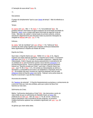 A "salvação de suas almas" (vers. 9).
11.
Que pessoa.
O grego diz simplesmente "qual ou que classe de tempo". Não há referência a
pessoa.
Tempo.
Gr. kairós (ver com. Mar. 1: 15; Hech. 1: 7); "circunstâncias" (BJ). Os
profetas estavam informados de alguns aspectos da encarnação prometida do
Redentor, assim como a igreja está agora informada da segunda vinda de
Cristo. Mas eles não sabiam o tempo exato do primeiro advento, embora
estudavam diligentemente para descobrir todas as possíveis indicações da
chegada do Mesías (ver com. Luc. 3: 15).
Indicava.
Gr. delóo, "pôr de manifesto" (ver com. 2 Ped. 1: 14); "referia-se" (BJ).
O tempo do verbo grego significa que o Espírito continuava destacando
feitos significativos a respeito da missão de Cristo.
Espírito de Cristo.
Quer dizer, o Espírito Santo (ver com. ROM. 8: 9: cf. Gál. 4: 6). Alguns
sugerem que estas palavras significam, "o Espírito que é Cristo", e comparam
este texto com 2 Cor. 3: 17-18 (ver o comentário respectivo). Segundo esta
interpretação, Cristo é Aquele que atuava pessoalmente no pensamento de
os profetas do AT para iluminá-los quanto a seus deveres pressente e os
acontecimentos futuros. Outros sustentam que estas palavras devessem
traduzir-se: "Espírito enviado por Cristo", quer dizer, o Espírito Santo (ver
com. Juan 15: 26; 2 Ped. l: 2 l). Em ambas as interpretações se afirma a
divindade e a preexistência de Cristo e se estabelece a inspiração divina do
AT. Os profetas não eram movidos por caprichos pessoais mas sim pela
influência direta do Espírito sobre sua mente. Falavam como porta-vozes do
Espírito e escreviam o que ele lhes revelava.
Anunciava de antemão.
Ou "atestava de antemão". O Espírito freqüentemente aumentava o conhecimento de
a obra de Cristo por meio dos profetas, para que o plano de Deus fora
fazendo-se mais claro.
Sofrimentos de Cristo.
Melhor, "sofrimentos destinados a Cristo" (BJ). Isto demonstra o ponto de
vista cristão de que os sofrimentos do Salvador foram um tema das
profecias do AT (ver com. ISA. 53; Hech. 3: 18; 26: 22-23). Embora os
judeus entenderam mal a importância de tais profecias, os primeiros
cristãos facilmente captaram seu verdadeiro significado (ver com. Luc. 24:
25-27).
As glórias que viriam atrás deles.
 