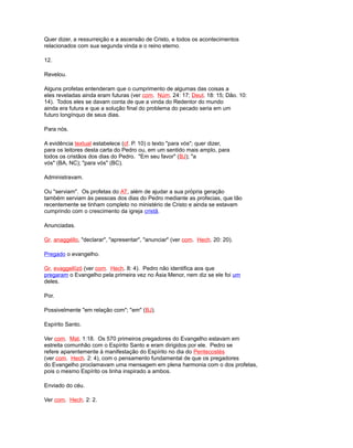 Quer dizer, a ressurreição e a ascensão de Cristo, e todos os acontecimentos
relacionados com sua segunda vinda e o reino eterno.
12.
Revelou.
Alguns profetas entenderam que o cumprimento de algumas das coisas a
eles reveladas ainda eram futuras (ver com. Núm. 24: 17; Deut. 18: 15; Dão. 10:
14). Todos eles se davam conta de que a vinda do Redentor do mundo
ainda era futura e que a solução final do problema do pecado seria em um
futuro longínquo de seus dias.
Para nós.
A evidência textual estabelece (cf. P. 10) o texto "para vós"; quer dizer,
para os leitores desta carta do Pedro ou, em um sentido mais amplo, para
todos os cristãos dos dias do Pedro. "Em seu favor" (BJ); "a
vós" (BA, NC); "para vós" (BC).
Administravam.
Ou "serviam". Os profetas do AT, além de ajudar a sua própria geração
também serviam às pessoas dos dias do Pedro mediante as profecias, que tão
recentemente se tinham completo no ministério de Cristo e ainda se estavam
cumprindo com o crescimento da igreja cristã.
Anunciadas.
Gr. anaggéllo, "declarar", "apresentar", "anunciar" (ver com. Hech. 20: 20).
Pregado o evangelho.
Gr. evaggellízó (ver com. Hech. 8: 4). Pedro não identifica aos que
pregaram o Evangelho pela primeira vez no Ásia Menor, nem diz se ele foi um
deles.
Por.
Possivelmente "em relação com"; "em" (BJ).
Espírito Santo.
Ver com. Mat. 1:18. Os 570 primeiros pregadores do Evangelho estavam em
estreita comunhão com o Espírito Santo e eram dirigidos por ele. Pedro se
refere aparentemente à manifestação do Espírito no dia do Pentecostés
(ver com. Hech. 2: 4), com o pensamento fundamental de que os pregadores
do Evangelho proclamavam uma mensagem em plena harmonia com o dos profetas,
pois o mesmo Espírito os tinha inspirado a ambos.
Enviado do céu.
Ver com. Hech. 2: 2.
 